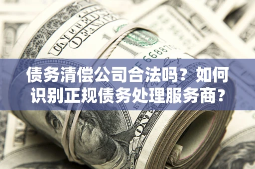 北京债务清偿公司合法吗？如何识别正规债务处理服务商？
