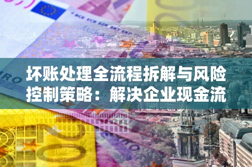 北京坏账处理全流程拆解与风险控制策略：解决企业现金流顽疾的实战指南