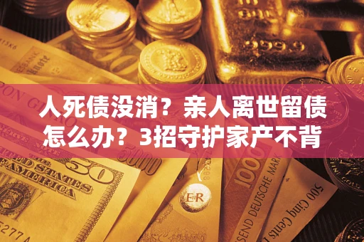 北京人死债没消？亲人离世留债怎么办？3招守护家产不背锅