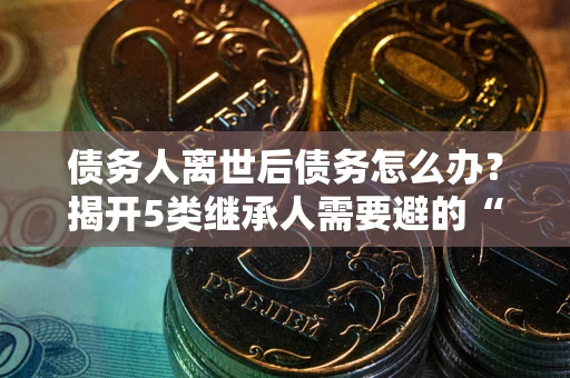 北京债务人离世后债务怎么办？揭开5类继承人需要避的“坑”