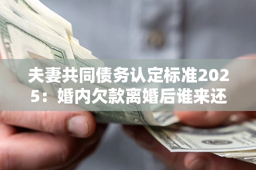 北京夫妻共同债务认定标准2025：婚内欠款离婚后谁来还？